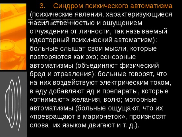  3.    Синдром психического автоматизма (психические явления, характеризующиеся насильственностью и ощущением отчуждения от личности, так называемый идеоторный психический автоматизм): больные слышат свои мысли, которые повторяются как эхо; сенсорные автоматизмы (объединяют физический бред и отравления): больные говорят, что на них воздействуют электрическим током, в еду добавляют яд и препараты, которые «отнимают» желания, волю; моторные автоматизмы (больные ощущают, что их «превращают в марионеток», произносят слова, их языком двигают и т. д.).   