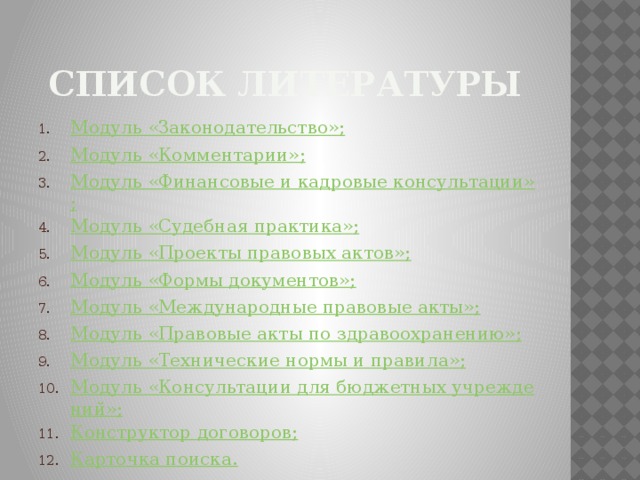 Список литературы Модуль «Законодательство»; Модуль «Комментарии»; Модуль «Финансовые и кадровые консультации»; Модуль «Судебная практика»; Модуль «Проекты правовых актов»; Модуль «Формы документов»; Модуль «Международные правовые акты»; Модуль «Правовые акты по здравоохранению»; Модуль «Технические нормы и правила»; Модуль «Консультации для бюджетных учреждений»; Конструктор договоров; Карточка поиска. 