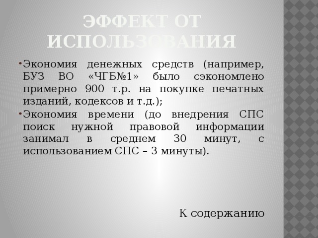 Эффект от использования Экономия денежных средств (например, БУЗ ВО «ЧГБ№1» было сэкономлено примерно 900 т.р. на покупке печатных изданий, кодексов и т.д.); Экономия времени (до внедрения СПС поиск нужной правовой информации занимал в среднем 30 минут, с использованием СПС – 3 минуты). К содержанию 