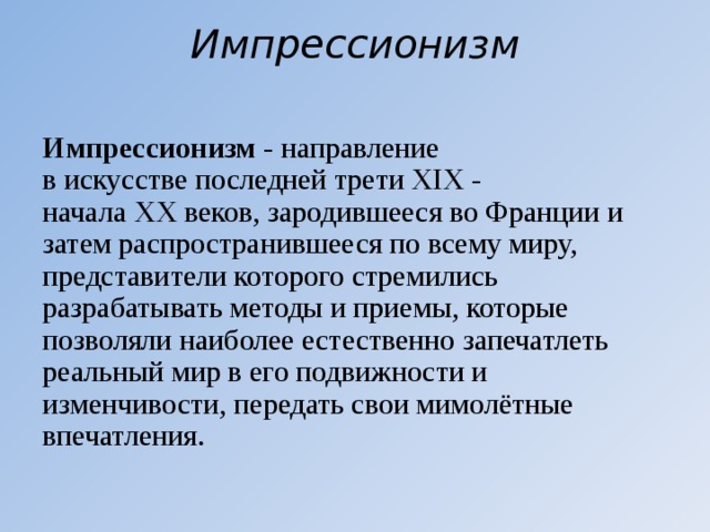 Импрессионизм   Импрессионизм  - направление в искусстве последней трети XIX - начала XX веков, зародившееся во Франции и затем распространившееся по всему миру, представители которого стремились разрабатывать методы и приемы, которые позволяли наиболее естественно запечатлеть реальный мир в его подвижности и изменчивости, передать свои мимолётные впечатления.  