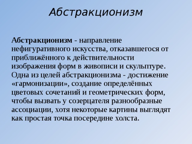 Абстракционизм   Абстракционизм  - направление нефигуративного искусства, отказавшегося от приближённого к действительности изображения форм в живописи и скульптуре. Одна из целей абстракционизма - достижение «гармонизации», создание определённых цветовых сочетаний и геометрических форм, чтобы вызвать у созерцателя разнообразные ассоциации, хотя некоторые картины выглядят как простая точка посередине холста. 