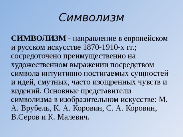 Символизм СИМВОЛИЗМ - направление в европейском и русском искусстве 1870-1910-х гг.; сосредоточено преимущественно на художественном выражении посредством символа интуитивно постигаемых сущностей и идей, смутных, часто изощренных чувств и видений. Основные представители символизма в изобразительном искусстве: М. А. Врубель, К. А. Коровин, С. А. Коровин, В.Серов и К. Малевич. 