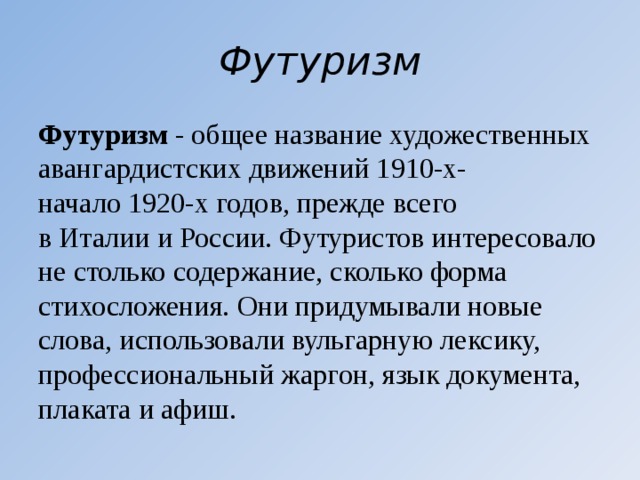 Футуризм Футуризм  - общее название художественных авангардистских движений 1910-х- начало 1920-х годов, прежде всего в Италии и России. Футуристов интересовало не столько содержание, сколько форма стихосложения. Они придумывали новые слова, использовали вульгарную лексику, профессиональный жаргон, язык документа, плаката и афиш. 