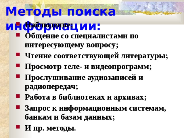 Методы поиска информации: Наблюдение; Общение со специалистами по интересующему вопросу; Чтение соответствующей литературы; Просмотр теле- и видеопрограмм; Прослушивание аудиозаписей и радиопередач; Работа в библиотеках и архивах; Запрос к информационным системам, банкам и базам данных; И пр. методы. 
