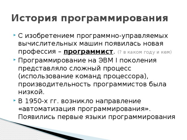 История программирования С изобретением программно-управляемых вычислительных машин появилась новая профессия – программист . (? в каком году и кем) Программирование на ЭВМ I поколения представляло сложный процесс (использование команд процессора), производительность программистов была низкой. В 1950-х гг. возникло направление «автоматизация программирования». Появились первые языки программирования 