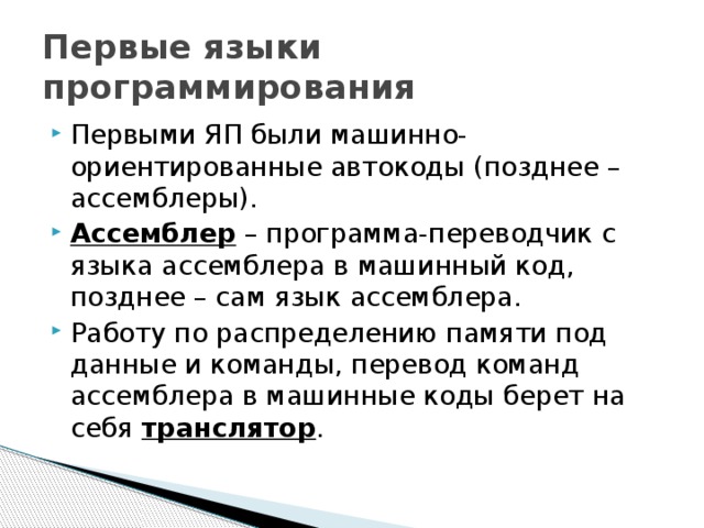 Первые языки программирования Первыми ЯП были машинно-ориентированные автокоды (позднее – ассемблеры). Ассемблер – программа-переводчик с языка ассемблера в машинный код, позднее – сам язык ассемблера. Работу по распределению памяти под данные и команды, перевод команд ассемблера в машинные коды берет на себя транслятор . 