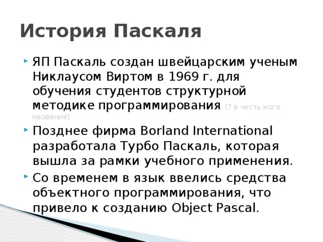 История Паскаля ЯП Паскаль создан швейцарским ученым Никлаусом Виртом в 1969 г. для обучения студентов структурной методике программирования (? в честь кого название) Позднее фирма Borland International разработала Турбо Паскаль, которая вышла за рамки учебного применения. Со временем в язык ввелись средства объектного программирования, что привело к созданию Object Pascal. 