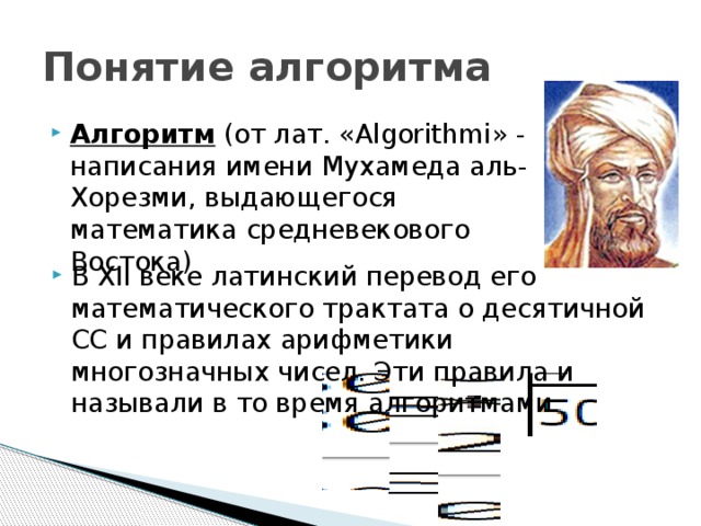 Понятие алгоритма Алгоритм (от лат. «Algorithmi» - написания имени Мухамеда аль-Хорезми, выдающегося математика средневекового Востока) В XII веке латинский перевод его математического трактата о десятичной СС и правилах арифметики многозначных чисел. Эти правила и называли в то время алгоритмами. 