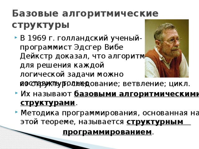 Базовые алгоритмические структуры В 1969 г. голландский ученый-программист Эдсгер Вибе Дейкстр доказал, что алгоритм для решения каждой логической задачи можно составить только  из структур: следование; ветвление; цикл. Их называют базовыми алгоритмическими структурами . Методика программирования, основанная на этой теореме, называется структурным  программированием . 