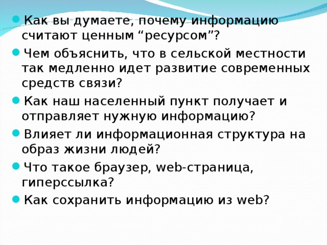 Как вы думаете, почему информацию считают ценным “ресурсом”? Чем объяснить, что в сельской местности так медленно идет развитие современных средств связи? Как наш населенный пункт получает и отправляет нужную информацию? Влияет ли информационная структура на образ жизни людей? Что такое браузер, web-страница, гиперссылка? Как сохранить информацию из web?  