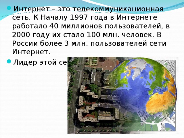 Интернет – это телекоммуникационная сеть. К Началу 1997 года в Интернете работало 40 миллионов пользователей, в 2000 году их стало 100 млн. человек. В России более 3 млн. пользователей сети Интернет. Лидер этой сети – Москва. 