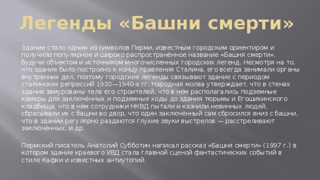 Легенды «Башни смерти» Здание стало одним из символов Перми, известным городским ориентиром и получило популярное и широко распространённое название «Башня смерти», будучи объектом и источником многочисленных городских легенд. Несмотря на то, что здание было построено к концу правления Сталина, его всегда занимали органы внутренних дел, поэтому городские легенды связывают здание с периодом сталинских репрессий 1930—1940-х гг. Народная молва утверждает, что в стенах здания замурованы тела его строителей, что в нём располагались подземные камеры для заключённых и подземные ходы до здания тюрьмы и Егошихинского кладбища, что в нём сотрудники НКВД пытали и казнили невинных людей, сбрасывали их с башни во двор, что один заключённый сам сбросился вниз с башни, что в здании регулярно раздаются глухие звуки выстрелов — расстреливают заключённых, и др. Пермский писатель Анатолий Субботин написал рассказ «Башня смерти» (1997 г.) в котором здание краевого УВД стала главной сценой фантастических событий в стиле Кафки и известных антиутопий. 