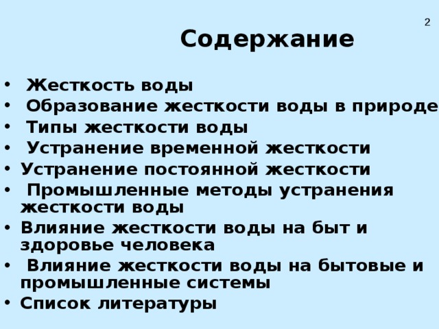    Содержание    Жесткость воды  Образование жесткости воды в природе  Типы жесткости воды  Устранение временной жесткости Устранение постоянной жесткости  Промышленные методы устранения жесткости воды Влияние жесткости воды на быт и здоровье человека  Влияние жесткости воды на бытовые и промышленные системы Список литературы 2 