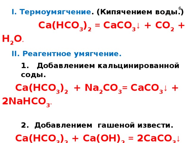  Устранение временной жесткости  I. Термоумягчение . (Кипячением воды.) I. Термоумягчение . (Кипячением воды.)  Ca(HCO 3 ) 2  = CaCO 3 ↓ + CO 2 + H 2 O . II. Реагентное умягчение. II. Реагентное умягчение. 1. Добавлением кальцинированной соды. 1. Добавлением кальцинированной соды. 1. Добавлением кальцинированной соды.  Ca(HCO 3 ) 2 + Na 2 CO 3 = CaCO 3 ↓ + 2NaHCO 3 . 2. Добавлением гашеной извести. 2. Добавлением гашеной извести. 2. Добавлением гашеной извести.  Ca(HCO 3 ) 2 + Ca(OH) 2  = 2CaCO 3 ↓ + 2H 2 O.  6 