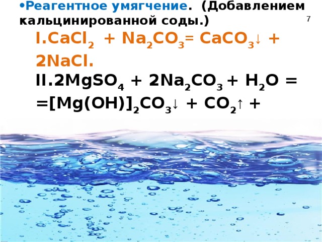  Устранение постоянной жесткости Реагентное умягчение . (Добавлением кальцинированной соды.) Реагентное умягчение . (Добавлением кальцинированной соды.) CaCl 2 + Na 2 CO 3 = CaCO 3 ↓ + 2NaCl. CaCl 2 + Na 2 CO 3 = CaCO 3 ↓ + 2NaCl. CaCl 2 + Na 2 CO 3 = CaCO 3 ↓ + 2NaCl. 2MgSO 4 + 2Na 2 CO 3 + H 2 O = =[Mg(OH)] 2 CO 3 ↓ + CO 2 ↑ +  2Na 2 SO 4 . 2MgSO 4 + 2Na 2 CO 3 + H 2 O = =[Mg(OH)] 2 CO 3 ↓ + CO 2 ↑ +  2Na 2 SO 4 . 2MgSO 4 + 2Na 2 CO 3 + H 2 O = =[Mg(OH)] 2 CO 3 ↓ + CO 2 ↑ +  2Na 2 SO 4 .  7 