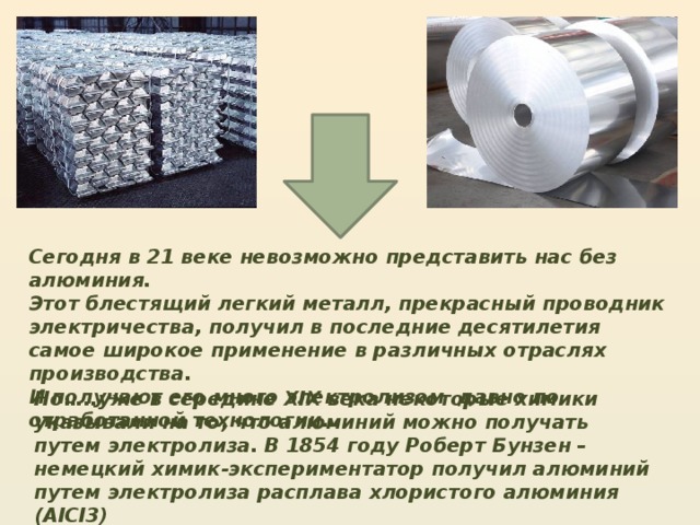 Сегодня в 21 веке невозможно представить нас без алюминия. Этот блестящий легкий металл, прекрасный проводник электричества, получил в последние десятилетия самое широкое применение в различных отраслях производства. И получают его много электролизом давно по отработанной технологии… Но…..уже в середине XIX века некоторые химики указывали на то, что алюминий можно получать путем электролиза. В 1854 году Роберт Бунзен – немецкий химик-экспериментатор получил алюминий путем электролиза расплава хлористого алюминия (AlCl3) 