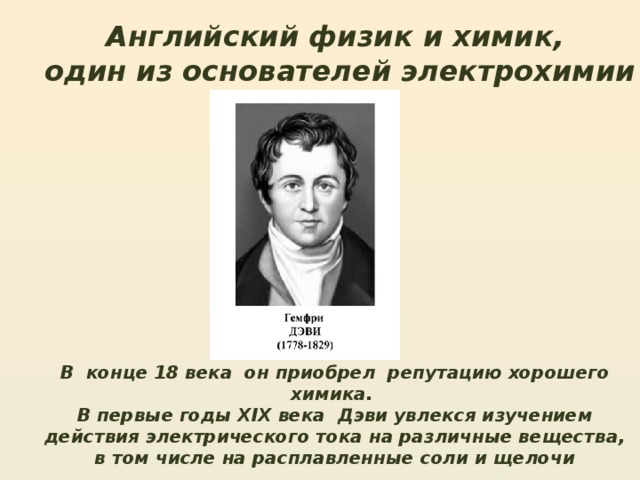 Английский физик и химик, один из основателей электрохимии В конце 18 века он приобрел репутацию хорошего химика.  В первые годы XIX века Дэви увлекся изучением действия электрического тока на различные вещества, в том числе на расплавленные соли и щелочи 