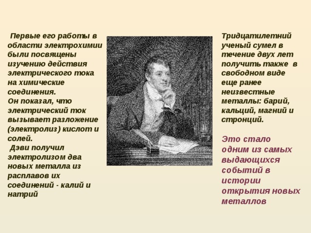  Первые его работы в области электрохимии были посвящены изучению действия электрического тока на химические соединения. Тридцатилетний ученый сумел в течение двух лет получить также в свободном виде еще ранее неизвестные металлы: барий, кальций, магний и стронций. Он показал, что электрический ток вызывает разложение (электролиз) кислот и солей.   Дэви получил электролизом два новых металла из расплавов их соединений - калий и натрий Это стало одним из самых выдающихся событий в истории открытия новых металлов  