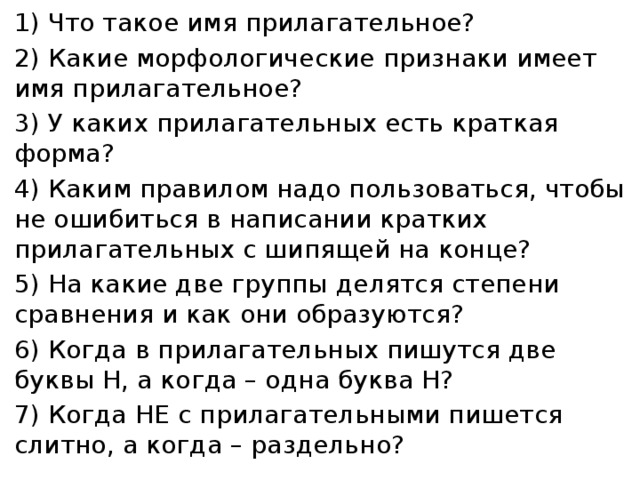 1) Что такое имя прилагательное? 2) Какие морфологические признаки имеет имя прилагательное? 3) У каких прилагательных есть краткая форма? 4) Каким правилом надо пользоваться, чтобы не ошибиться в написании кратких прилагательных с шипящей на конце? 5) На какие две группы делятся степени сравнения и как они образуются? 6) Когда в прилагательных пишутся две буквы Н, а когда – одна буква Н? 7) Когда НЕ с прилагательными пишется слитно, а когда – раздельно?