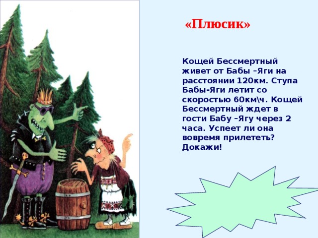 «Плюсик» Кощей Бессмертный живет от Бабы –Яги на расстоянии 120км. Ступа Бабы-Яги летит со скоростью 60км\ч. Кощей Бессмертный ждет в гости Бабу –Ягу через 2 часа. Успеет ли она вовремя прилететь? Докажи!  Да.  60км\ч х 2 = 120 км. 