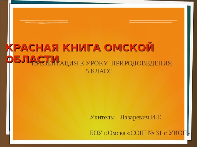 КРАСНАЯ КНИГА ОМСКОЙ ОБЛАСТИ ПРЕЗЕНТАЦИЯ К УРОКУ ПРИРОДОВЕДЕНИЯ  5 КЛАСС Учитель: Лазаревич И.Г. БОУ г.Омска «СОШ № 31 с УИОП» 