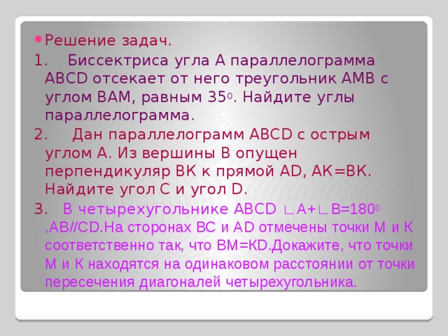 Решение задач . 1 . Биссектриса угла А параллелограмма АВСD отсекает от него треугольник АМВ с углом ВАМ, равным 35 0 . Найдите углы параллелограмма. 2. Дан параллелограмм АВСD с острым углом А. Из вершины В опущен перпендикуляр ВК к прямой АD, АК=ВК. Найдите угол С и угол D. 3. В четырехугольнике АВСD ∟А+∟В=180 0 ,АВ//СD.На сторонах ВС и АD отмечены точки М и К соответственно так, что ВМ=КD.Докажите, что точки М и К находятся на одинаковом расстоянии от точки пересечения диагоналей четырехугольника. 