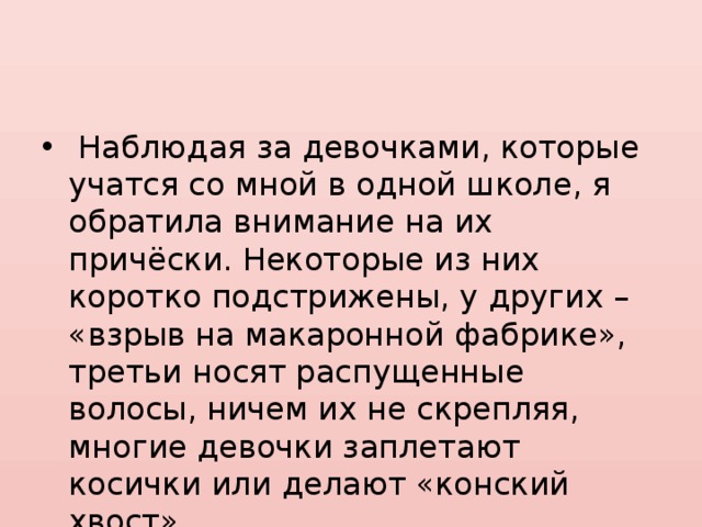  Наблюдая за девочками, которые учатся со мной в одной школе, я обратила внимание на их причёски. Некоторые из них коротко подстрижены, у других – «взрыв на макаронной фабрике», третьи носят распущенные волосы, ничем их не скрепляя, многие девочки заплетают косички или делают «конский хвост». 