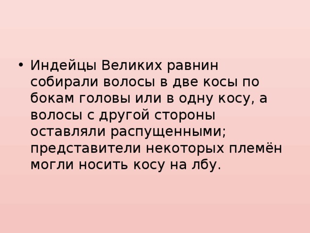 Индейцы Великих равнин собирали волосы в две косы по бокам головы или в одну косу, а волосы с другой стороны оставляли распущенными; представители некоторых племён могли носить косу на лбу. 