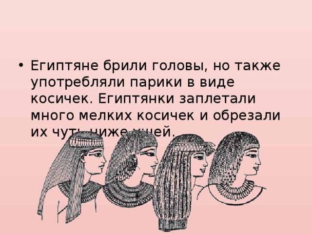 Египтяне брили головы, но также употребляли парики в виде косичек. Египтянки заплетали много мелких косичек и обрезали их чуть ниже ушей. 