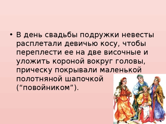 В день свадьбы подружки невесты расплетали девичью косу, чтобы переплести ее на две височные и уложить короной вокруг головы, прическу покрывали маленькой полотняной шапочкой (“повойником”). 