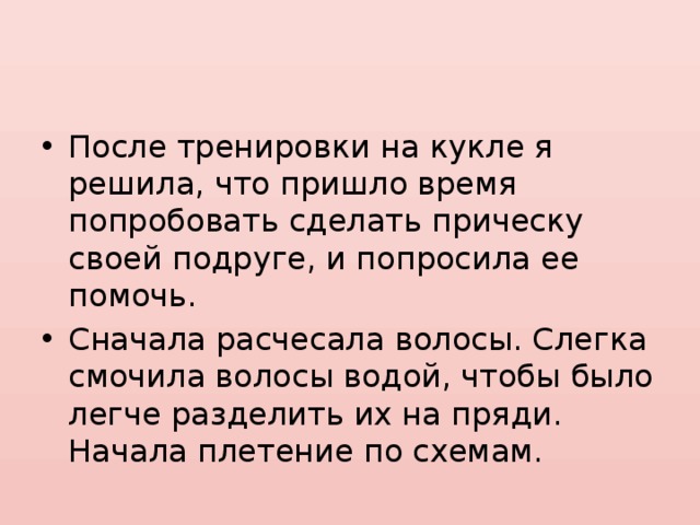 После тренировки на кукле я решила, что пришло время попробовать сделать прическу своей подруге, и попросила ее помочь. Сначала расчесала волосы. Слегка смочила волосы водой, чтобы было легче разделить их на пряди. Начала плетение по схемам. 