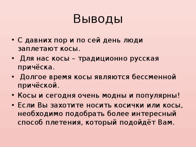 Выводы С давних пор и по сей день люди заплетают косы.  Для нас косы – традиционно русская причёска.  Долгое время косы являются бессменной причёской. Косы и сегодня очень модны и популярны! Если Вы захотите носить косички или косы, необходимо подобрать более интересный способ плетения, который подойдёт Вам. 