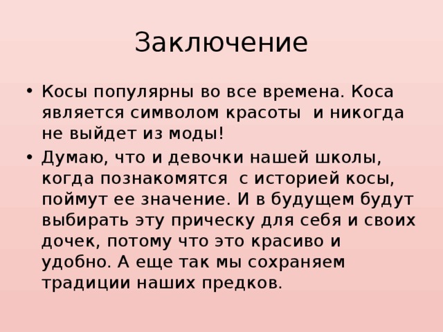 Заключение Косы популярны во все времена. Коса является символом красоты и никогда не выйдет из моды! Думаю, что и девочки нашей школы, когда познакомятся с историей косы, поймут ее значение. И в будущем будут выбирать эту прическу для себя и своих дочек, потому что это красиво и удобно. А еще так мы сохраняем традиции наших предков. 