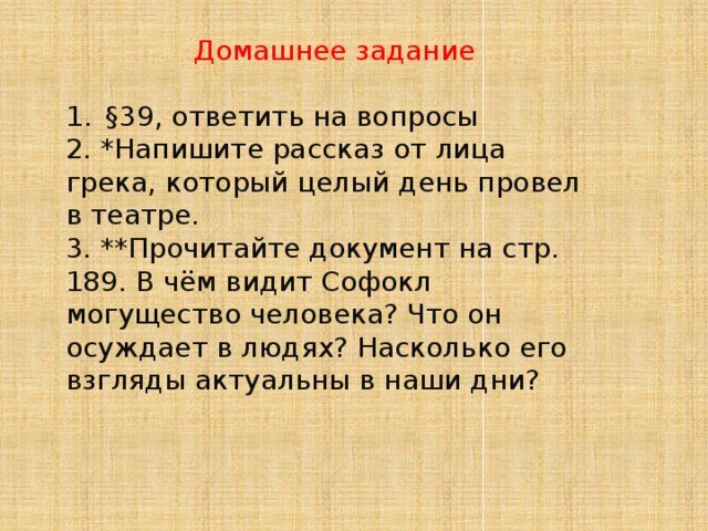 Домашнее задание §39, ответить на вопросы 2. *Напишите рассказ от лица грека, который целый день провел в театре. 3. **Прочитайте документ на стр. 189. В чём видит Софокл могущество человека? Что он осуждает в людях? Насколько его взгляды актуальны в наши дни? 