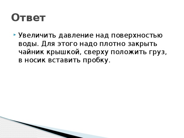 Ответ Увеличить давление над поверхностью воды. Для этого надо плотно закрыть чайник крышкой, сверху положить груз, в носик вставить пробку. 