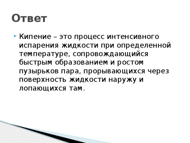 Ответ Кипение – это процесс интенсивного испарения жидкости при определенной температуре, сопровождающийся быстрым образованием и ростом пузырьков пара, прорывающихся через поверхность жидкости наружу и лопающихся там. 
