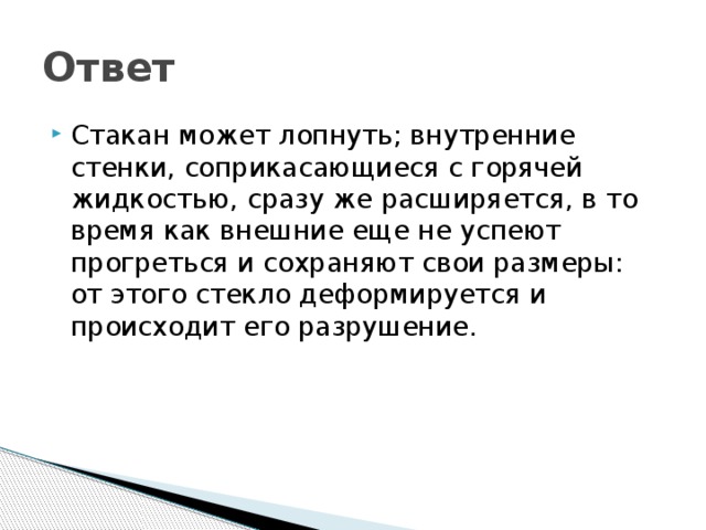 Ответ Стакан может лопнуть; внутренние стенки, соприкасающиеся с горячей жидкостью, сразу же расширяется, в то время как внешние еще не успеют прогреться и сохраняют свои размеры: от этого стекло деформируется и происходит его разрушение. 