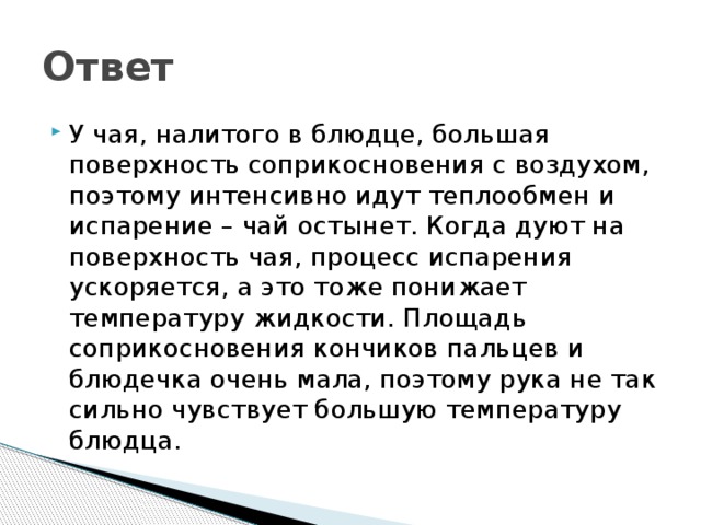 Ответ У чая, налитого в блюдце, большая поверхность соприкосновения с воздухом, поэтому интенсивно идут теплообмен и испарение – чай остынет. Когда дуют на поверхность чая, процесс испарения ускоряется, а это тоже понижает температуру жидкости. Площадь соприкосновения кончиков пальцев и блюдечка очень мала, поэтому рука не так сильно чувствует большую температуру блюдца. 
