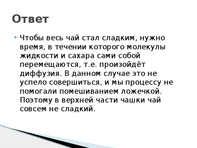 Ответ Чтобы весь чай стал сладким, нужно время, в течении которого молекулы жидкости и сахара сами собой перемещаются, т.е. произойдёт диффузия. В данном случае это не успело совершиться, и мы процессу не помогали помешиванием ложечкой. Поэтому в верхней части чашки чай совсем не сладкий. 