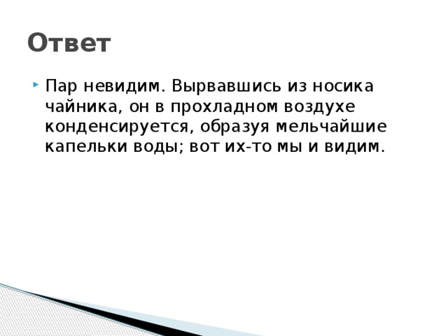 Ответ Пар невидим. Вырвавшись из носика чайника, он в прохладном воздухе конденсируется, образуя мельчайшие капельки воды; вот их-то мы и видим. 