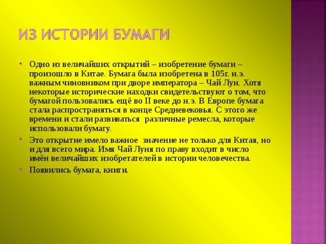 Одно из величайших открытий – изобретение бумаги – произошло в Китае. Бумага была изобретена в 105г. н.э. важным чиновником при дворе императора – Чай Лун. Хотя некоторые исторические находки свидетельствуют о том, что бумагой пользовались ещё во II веке до н.э. В Европе бумага стала распространяться в конце Средневековья. С этого же времени и стали развиваться различные ремесла, которые использовали бумагу. Это открытие имело важное значение не только для Китая, но и для всего мира. Имя Чай Луня по праву входит в число имён величайших изобретателей в истории человечества. Появились бумага, книги.  