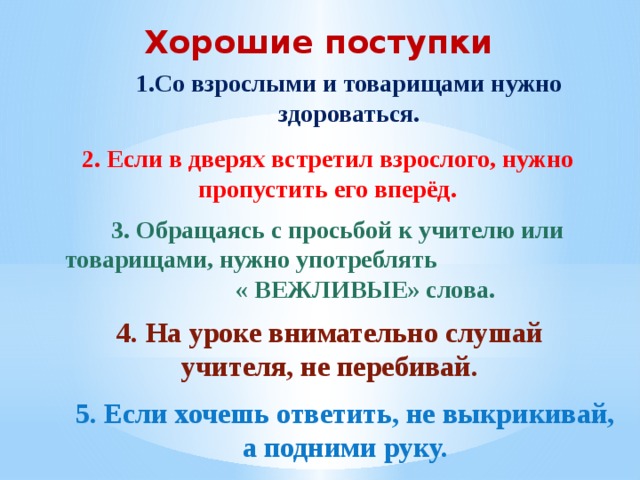 Хорошие поступки 1.Со взрослыми и товарищами нужно здороваться. 2. Если в дверях встретил взрослого, нужно пропустить его вперёд. 3. Обращаясь с просьбой к учителю или товарищами, нужно употреблять « ВЕЖЛИВЫЕ» слова. 4. На уроке внимательно слушай учителя, не перебивай. 5. Если хочешь ответить, не выкрикивай, а подними руку. 