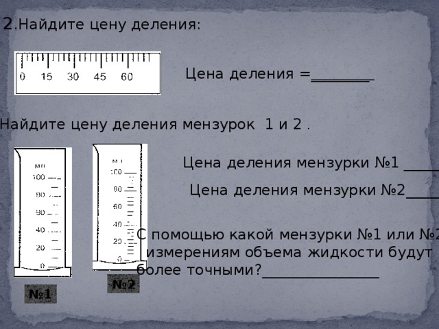 2 .Найдите цену деления: Цена деления = ________ 3 .Найдите цену деления мензурок 1 и 2 . Цена деления мензурки №1 ______ Цена деления мензурки №2______ С помощью какой мензурки №1 или №2  измерениям объема жидкости будут более точными?________________ № 2 № 1  