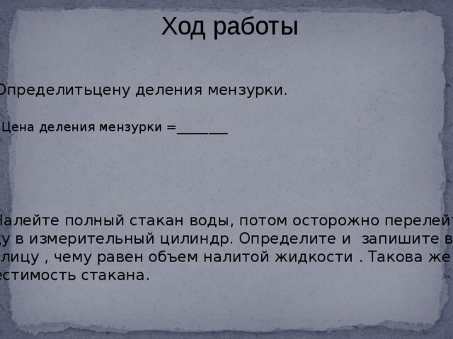 Ход работы 1.Определитьцену деления мензурки. Цена деления мензурки =________ 2. Налейте полный стакан воды, потом осторожно перелейте воду в измерительный цилиндр. Определите и запишите в таблицу , чему равен объем налитой жидкости . Такова же и вместимость стакана.  