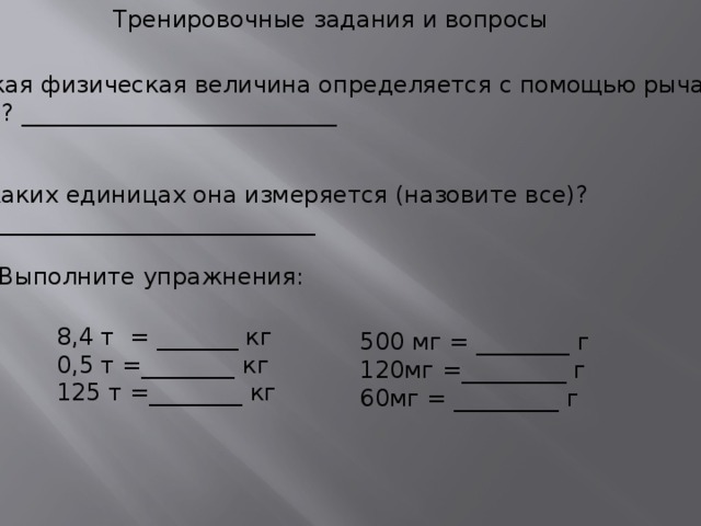 Тренировочные задания и вопросы Какая физическая величина определяется с помощью рычажных весов ? ___________________________ 2.В каких единицах она измеряется (назовите все)? ________________________________ 3.Выполните упражнения: 8,4 т = _______ кг 0,5 т =________ кг 125 т =________ кг 500 мг = ________ г 120мг =_________ г 60мг = _________ г  