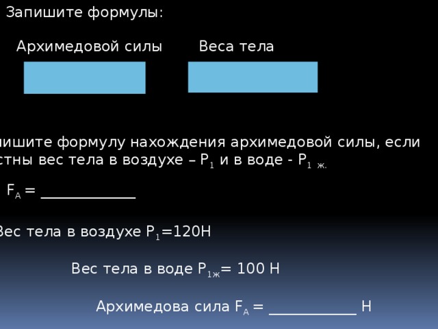 3. Запишите формулы: Архимедовой силы Веса тела 4.Запишите формулу нахождения архимедовой силы, если известны вес тела в воздухе – Р 1 и в воде - Р 1  ж. F А = _____________ 5.Вес тела в воздухе Р 1 =120Н Вес тела в воде Р 1ж = 100 Н Архимедова сила F А = ____________ Н  