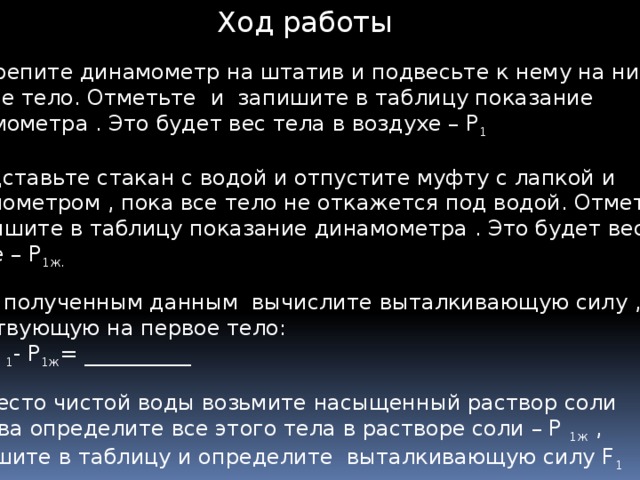 Ход работы Укрепите динамометр на штатив и подвесьте к нему на нити первое тело. Отметьте и запишите в таблицу показание динамометра . Это будет вес тела в воздухе – Р 1  2. Подставьте стакан с водой и отпустите муфту с лапкой и динамометром , пока все тело не откажется под водой. Отметьте и запишите в таблицу показание динамометра . Это будет вес тела в воде – Р 1ж. 3. По полученным данным вычислите выталкивающую силу , действующую на первое тело: F 1 = Р 1 - Р 1ж = __________ 4. Вместо чистой воды возьмите насыщенный раствор соли и снова определите все этого тела в растворе соли – Р 1ж , Запишите в таблицу и определите выталкивающую силу F 1   