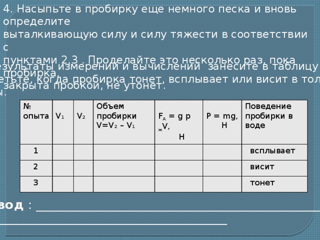 4. Насыпьте в пробирку еще немного песка и вновь определите выталкивающую силу и силу тяжести в соответствии с пунктами 2,3 . Проделайте это несколько раз, пока пробирка, закрыта пробкой, не утонет. 5. Результаты измерений и вычислений занесите в таблицу. Отметьте, когда пробирка тонет, всплывает или висит в толще воды. №  V₁ опыта  1  2 V₂ Объем пробирки  3 V=V ₂ – V ₁  F А = g p ж V, P = mg, Поведение пробирки в воде  Н  Н  всплывает  висит  тонет Вывод : _________________________________________________________ _______________________________________________  