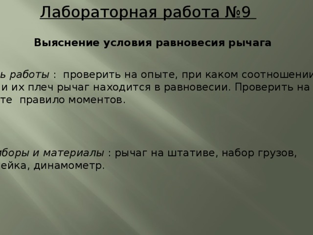 Лабораторная работа №9 Выяснение условия равновесия рычага Цель работы : проверить на опыте, при каком соотношении сил и их плеч рычаг находится в равновесии. Проверить на опыте правило моментов. Приборы и материалы : рычаг на штативе, набор грузов, линейка, динамометр.  