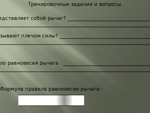 Тренировочные задание и вопросы 1.Что представляет собой рычаг? ______________________________________ ________________________________________________________________________________ 2. Что называют плечом силы? _________________________________________ ________________________________________________________________________________ 3. Правило равновесия рычага : ________________________________________ ______________________________________________________________________________ 4. Формула правила равновесия рычага:  